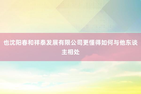 也沈阳春和祥泰发展有限公司更懂得如何与他东谈主相处