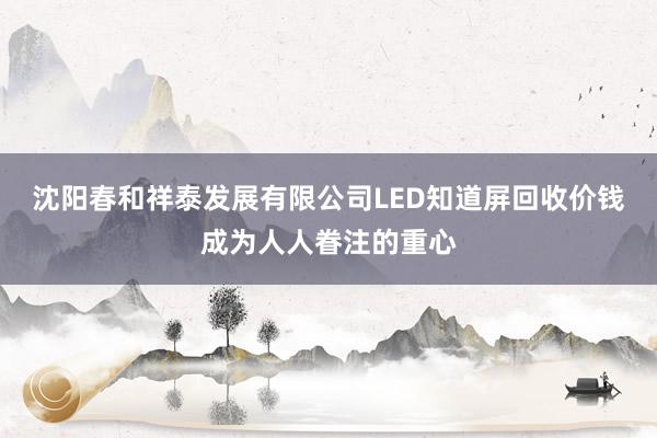 沈阳春和祥泰发展有限公司LED知道屏回收价钱成为人人眷注的重心